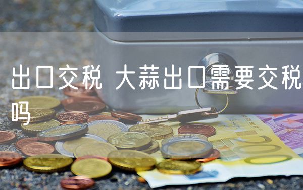 出口交税 大蒜出口需要交税吗