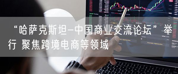 “哈萨克斯坦-中国商业交流论坛”举行 聚焦跨境电商等领域