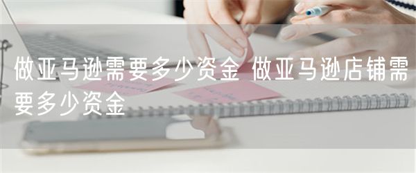 做亚马逊需要多少资金 做亚马逊店铺需要多少资金