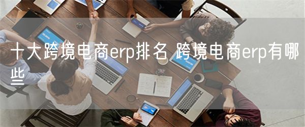 十大跨境电商erp排名 跨境电商erp有哪些