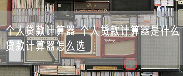 个人贷款计算器 个人贷款计算器是什么贷款计算器怎么选